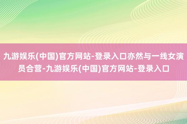九游娱乐(中国)官方网站-登录入口亦然与一线女演员合营-九游娱乐(中国)官方网站-登录入口