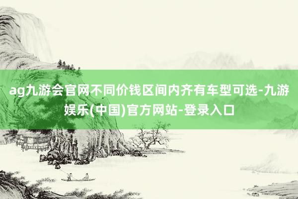ag九游会官网不同价钱区间内齐有车型可选-九游娱乐(中国)官方网站-登录入口