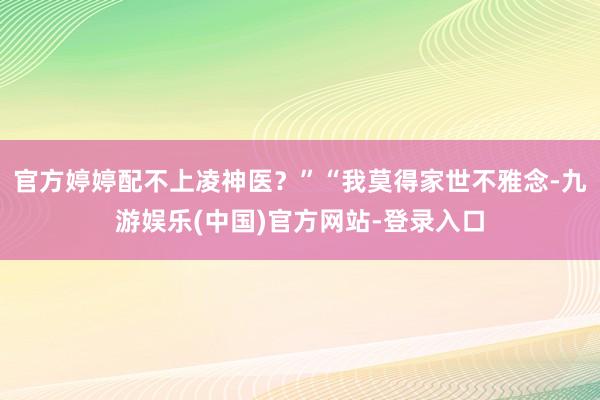 官方婷婷配不上凌神医？”“我莫得家世不雅念-九游娱乐(中国)官方网站-登录入口