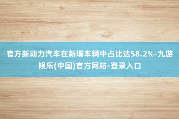 官方新动力汽车在新增车辆中占比达58.2%-九游娱乐(中国)官方网站-登录入口