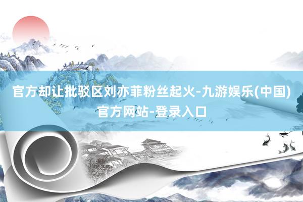 官方却让批驳区刘亦菲粉丝起火-九游娱乐(中国)官方网站-登录入口