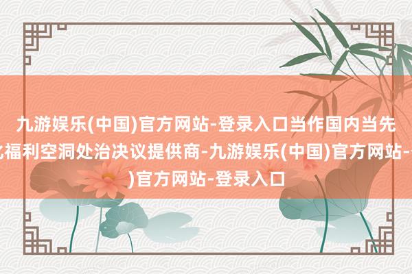 九游娱乐(中国)官方网站-登录入口当作国内当先的数字化福利空洞处治决议提供商-九游娱乐(中国)官方网站-登录入口