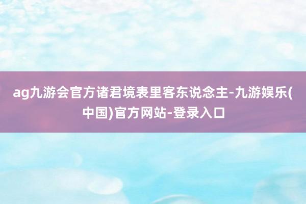 ag九游会官方　　诸君境表里客东说念主-九游娱乐(中国)官方网站-登录入口