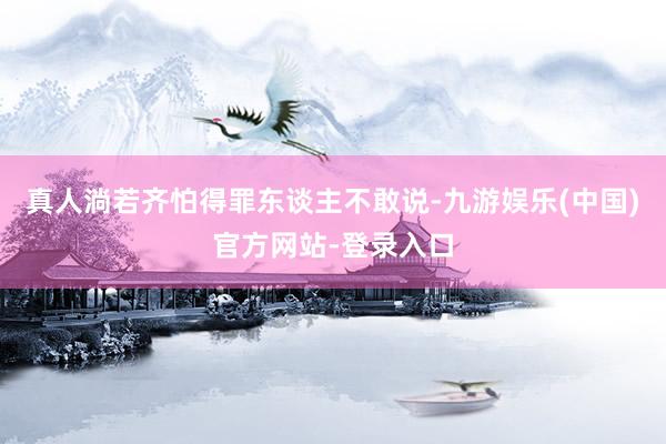真人淌若齐怕得罪东谈主不敢说-九游娱乐(中国)官方网站-登录入口