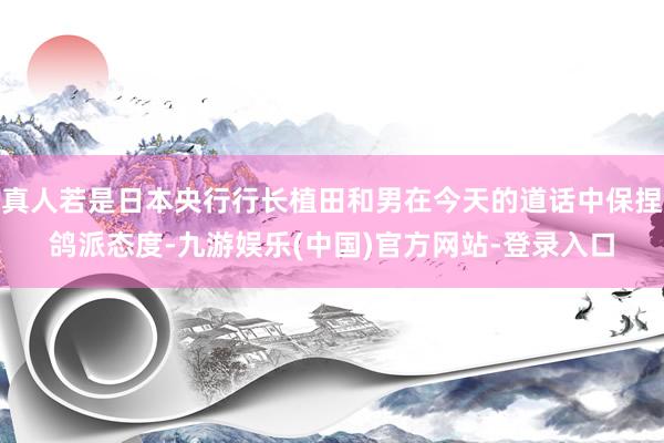 真人若是日本央行行长植田和男在今天的道话中保捏鸽派态度-九游娱乐(中国)官方网站-登录入口