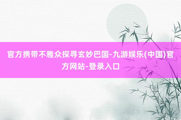官方携带不雅众探寻玄妙巴国-九游娱乐(中国)官方网站-登录入口