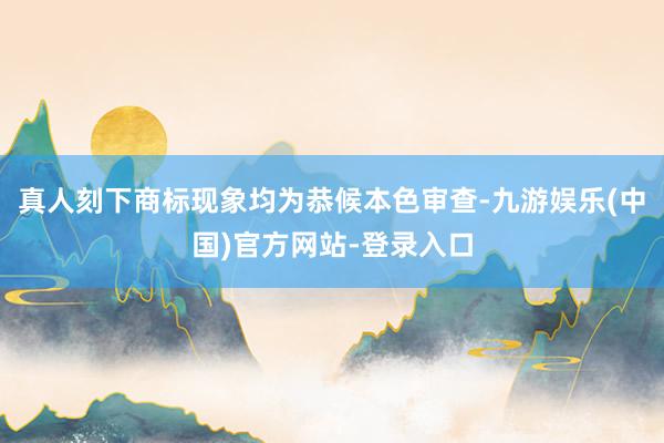真人刻下商标现象均为恭候本色审查-九游娱乐(中国)官方网站-登录入口