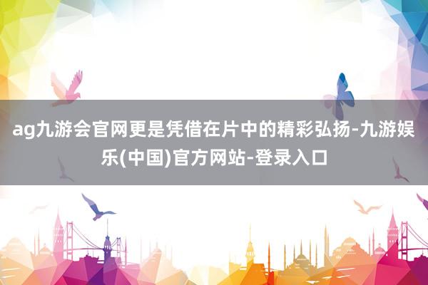 ag九游会官网更是凭借在片中的精彩弘扬-九游娱乐(中国)官方网站-登录入口