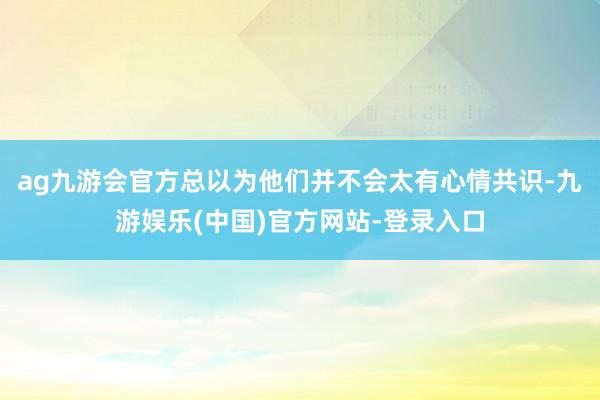 ag九游会官方总以为他们并不会太有心情共识-九游娱乐(中国)官方网站-登录入口