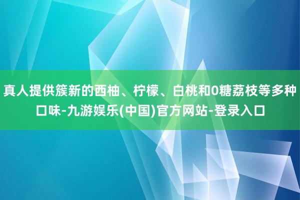 真人提供簇新的西柚、柠檬、白桃和0糖荔枝等多种口味-九游娱乐(中国)官方网站-登录入口
