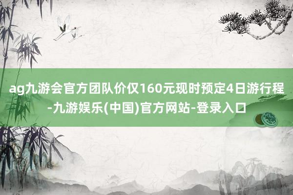 ag九游会官方团队价仅160元现时预定4日游行程-九游娱乐(中国)官方网站-登录入口