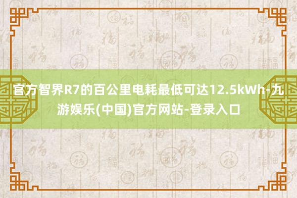 官方智界R7的百公里电耗最低可达12.5kWh-九游娱乐(中国)官方网站-登录入口