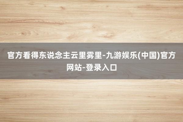 官方看得东说念主云里雾里-九游娱乐(中国)官方网站-登录入口