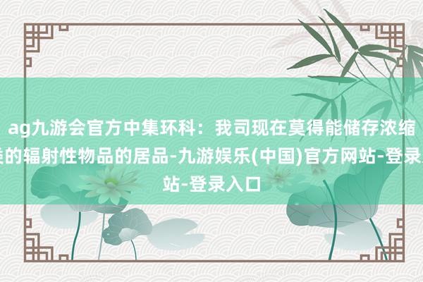 ag九游会官方中集环科：我司现在莫得能储存浓缩铀类的辐射性物品的居品-九游娱乐(中国)官方网站-登录入口