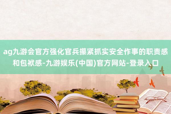 ag九游会官方强化官兵攥紧抓实安全作事的职责感和包袱感-九游娱乐(中国)官方网站-登录入口