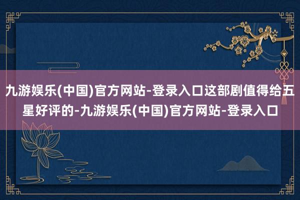 九游娱乐(中国)官方网站-登录入口这部剧值得给五星好评的-九游娱乐(中国)官方网站-登录入口