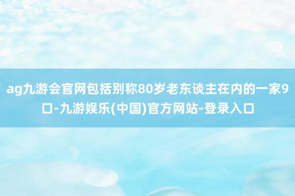 ag九游会官网包括别称80岁老东谈主在内的一家9口-九游娱乐(中国)官方网站-登录入口