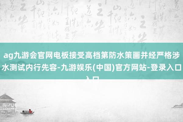 ag九游会官网电板接受高档第防水策画并经严格涉水测试内行先容-九游娱乐(中国)官方网站-登录入口