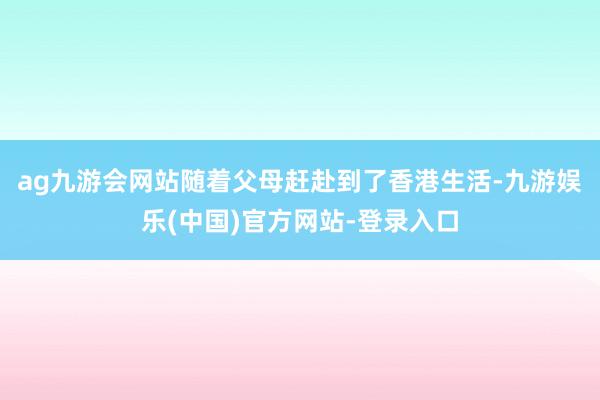 ag九游会网站随着父母赶赴到了香港生活-九游娱乐(中国)官方网站-登录入口