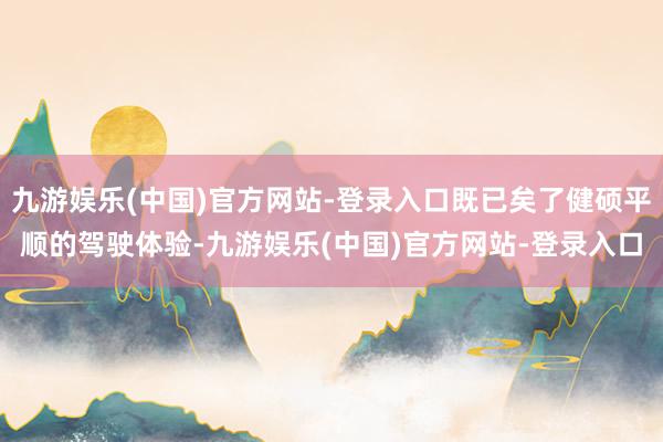 九游娱乐(中国)官方网站-登录入口既已矣了健硕平顺的驾驶体验-九游娱乐(中国)官方网站-登录入口