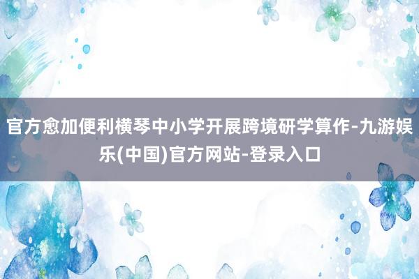 官方愈加便利横琴中小学开展跨境研学算作-九游娱乐(中国)官方网站-登录入口