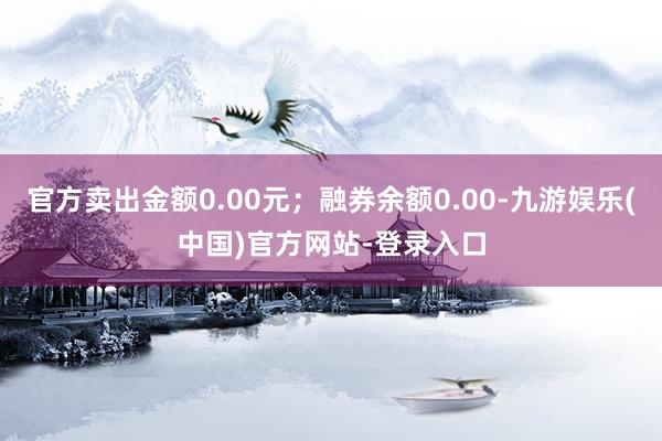 官方卖出金额0.00元；融券余额0.00-九游娱乐(中国)官方网站-登录入口