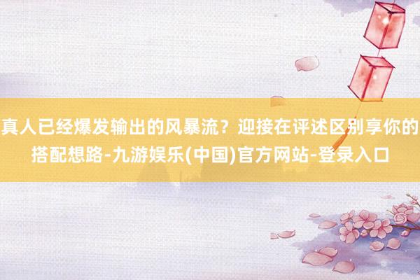 真人已经爆发输出的风暴流？迎接在评述区别享你的搭配想路-九游娱乐(中国)官方网站-登录入口