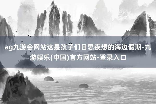 ag九游会网站这是孩子们日思夜想的海边假期-九游娱乐(中国)官方网站-登录入口