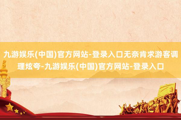 九游娱乐(中国)官方网站-登录入口无奈肯求游客调理炫夸-九游娱乐(中国)官方网站-登录入口