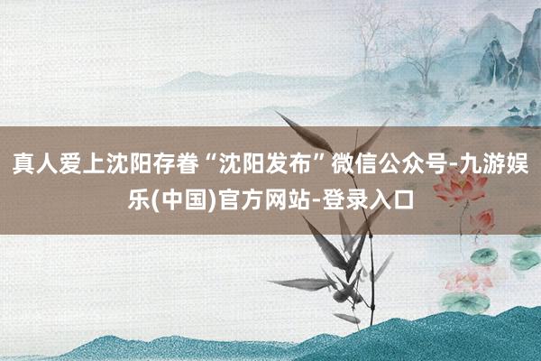 真人爱上沈阳存眷“沈阳发布”微信公众号-九游娱乐(中国)官方网站-登录入口