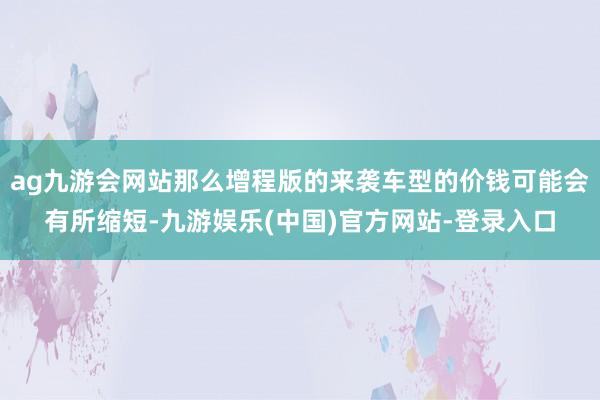 ag九游会网站那么增程版的来袭车型的价钱可能会有所缩短-九游娱乐(中国)官方网站-登录入口