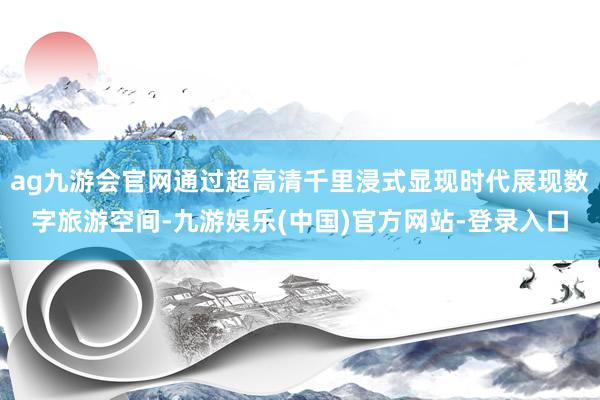 ag九游会官网通过超高清千里浸式显现时代展现数字旅游空间-九游娱乐(中国)官方网站-登录入口