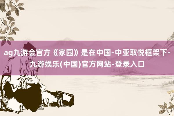ag九游会官方《家园》是在中国-中亚取悦框架下-九游娱乐(中国)官方网站-登录入口