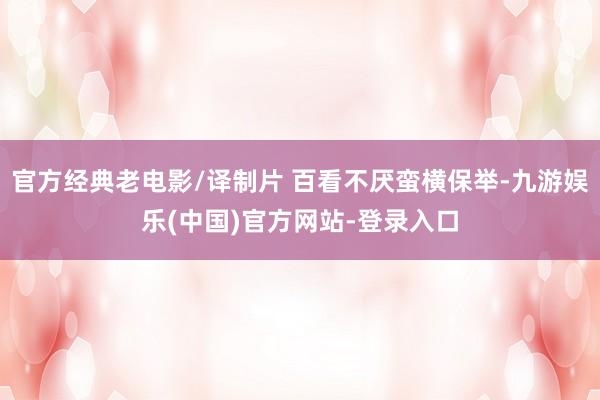 官方经典老电影/译制片 百看不厌蛮横保举-九游娱乐(中国)官方网站-登录入口