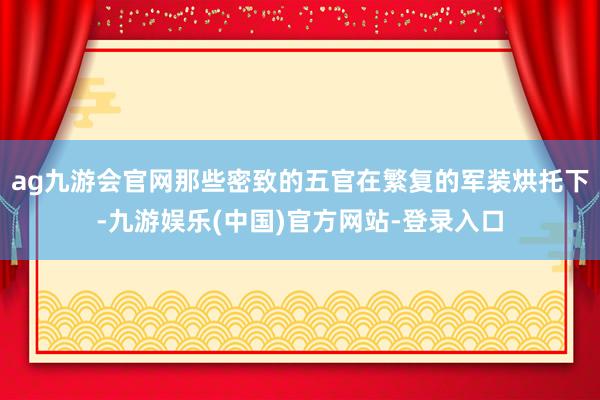 ag九游会官网那些密致的五官在繁复的军装烘托下-九游娱乐(中国)官方网站-登录入口