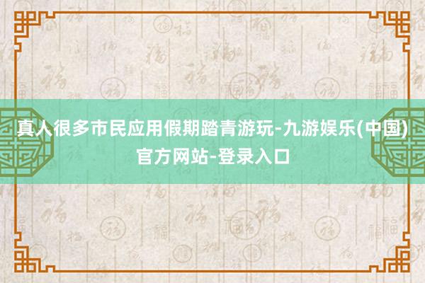 真人很多市民应用假期踏青游玩-九游娱乐(中国)官方网站-登录入口