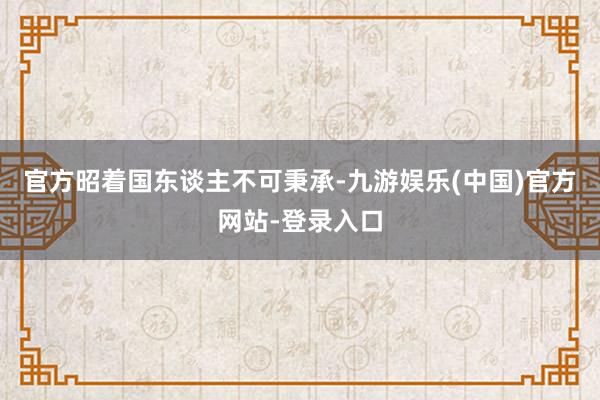 官方昭着国东谈主不可秉承-九游娱乐(中国)官方网站-登录入口