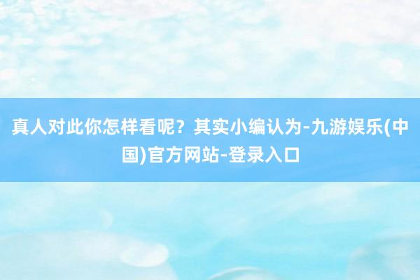 真人对此你怎样看呢？其实小编认为-九游娱乐(中国)官方网站-登录入口
