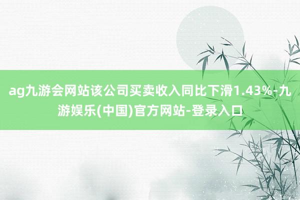 ag九游会网站该公司买卖收入同比下滑1.43%-九游娱乐(中国)官方网站-登录入口