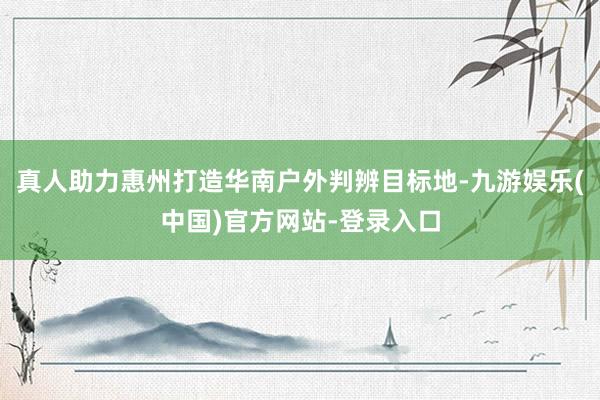 真人助力惠州打造华南户外判辨目标地-九游娱乐(中国)官方网站-登录入口
