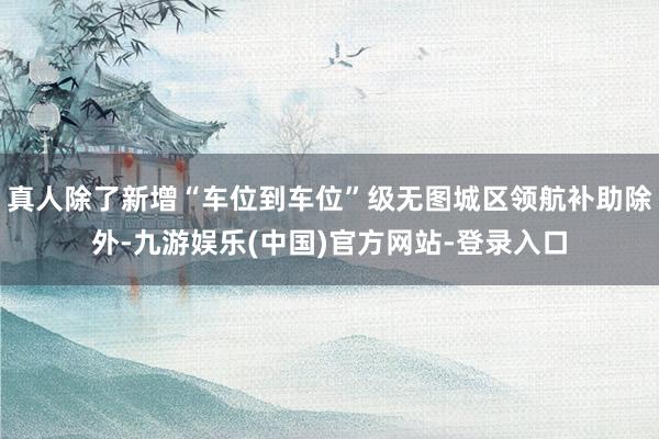 真人除了新增“车位到车位”级无图城区领航补助除外-九游娱乐(中国)官方网站-登录入口