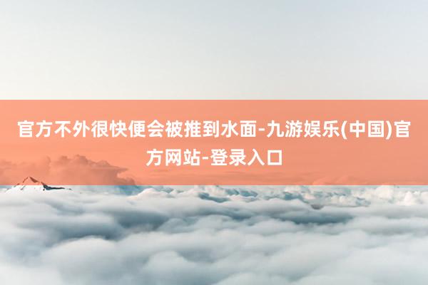 官方不外很快便会被推到水面-九游娱乐(中国)官方网站-登录入口