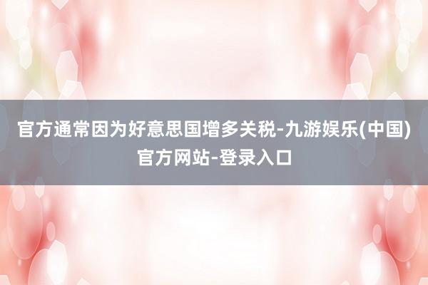 官方通常因为好意思国增多关税-九游娱乐(中国)官方网站-登录入口