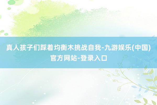 真人孩子们踩着均衡木挑战自我-九游娱乐(中国)官方网站-登录入口