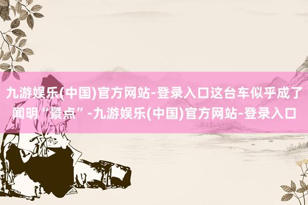 九游娱乐(中国)官方网站-登录入口这台车似乎成了闻明“景点”-九游娱乐(中国)官方网站-登录入口
