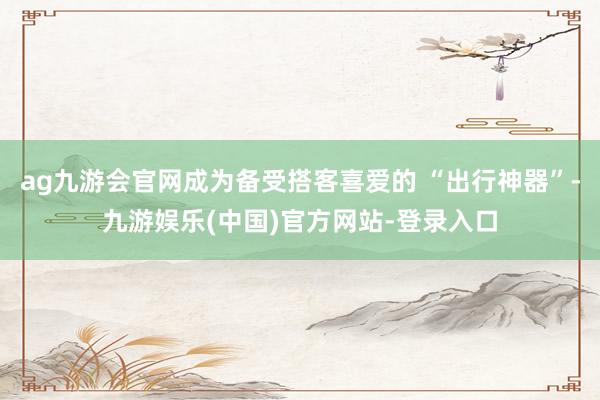 ag九游会官网成为备受搭客喜爱的 “出行神器”-九游娱乐(中国)官方网站-登录入口