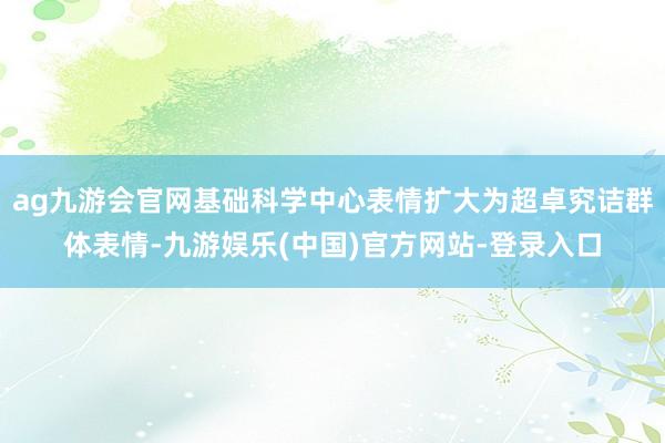 ag九游会官网基础科学中心表情扩大为超卓究诘群体表情-九游娱乐(中国)官方网站-登录入口