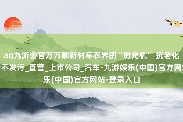 ag九游会官方万顺新材车衣界的“时光机” 抗老化配方 不黄变不发污_直营_上市公司_汽车-九游娱乐(中国)官方网站-登录入口