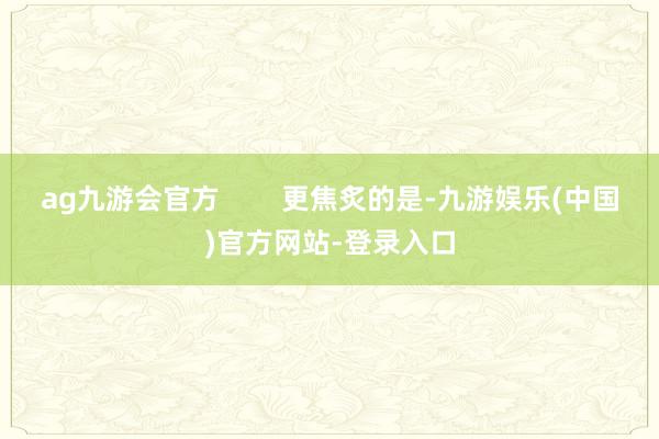 ag九游会官方        更焦炙的是-九游娱乐(中国)官方网站-登录入口
