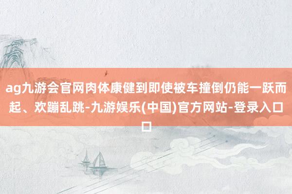 ag九游会官网肉体康健到即使被车撞倒仍能一跃而起、欢蹦乱跳-九游娱乐(中国)官方网站-登录入口